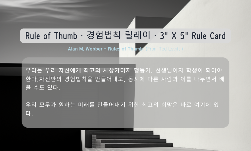 우리는 우리 자신에게 최고의 사상가이자 행동가. 선생님이자 학생이 되어야 한다.자신만의 경험법칙을 만들어내고, 동시에 다른 사람과 이를 나누면서 배울 수도 있다.

우리 모두가 원하는 미래를 만들어내기 위한 최고의 희망은 바로 여기에 있다.

Alan M. Webber - Rules of Thumb (From Ted Levitt )
