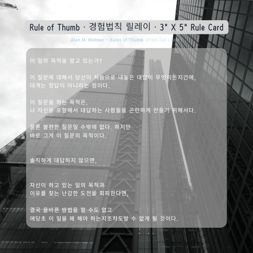 이 일의 목적을 알고 있는가? 이 질문에 대해서 당신이 처음으로 내놓은 대답이 무엇이든지간에, 대개는 정답이 아니라는 점이다. 이 질문을 하는 목적은, 나 자신을 포함해서 대답하는 사람들을 곤란하게 만들기 위해서다. 물론 불편한 질문일 수밖에 없다. 하지만 바로 그게 이 질문의 목적이다. 솔직하게 대답하지 않으면, 자신이 하고 있는 일의 목적과 이유를 찾는 난감한 도전을 회피한다면, 결국 올바른 방법을 할 수도 없고 애당초 이 일을 왜 해야 하는지조차도알 수 없게 될 것이다. Alan M. Webber