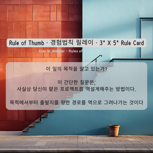 이 일의 목적을 알고 있는가? 이 간단한 질문은, 사실상 당신이 맡은 프로젝트를 역설계해주는 방법이다. 목적에서부터 출발지를 향한 경로를 역으로 그려나가는 것이다 Alan M. Webber이 일의 목적을 알고 있는가? 이 간단한 질문은, 사실상 당신이 맡은 프로젝트를 역설계해주는 방법이다. 목적에서부터 출발지를 향한 경로를 역으로 그려나가는 것이다 Alan M. Webber