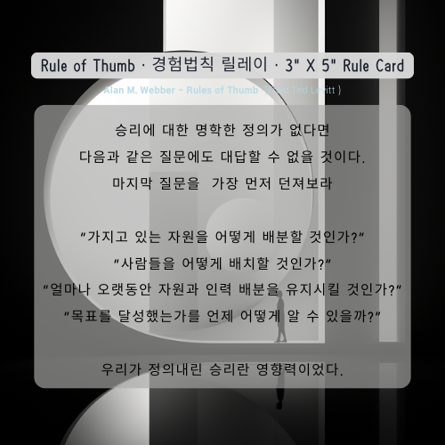 승리에 대한 명학한 정의가 없다면 다음과 같은 질문에도 대답할 수 없을 것이다. 마지막 질문을 가장 먼저 던져보라 “가지고 있는 자원을 어떻게 배분할 것인가?” “사람들을 어떻게 배치할 것인가?” “얼마나 오랫동안 자원과 인력 배분을 유지시킬 것인가?” “목표를 달성했는가를 언제 어떻게 알 수 있을까?” 우리가 정의내린 승리란 영향력이었다. Alan M. Webber