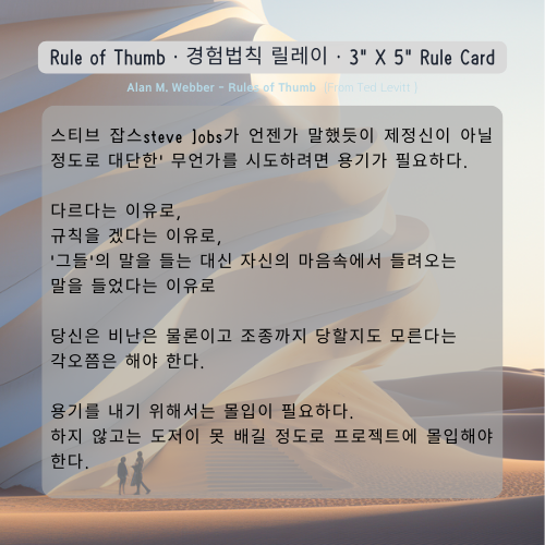 스티브 잡스steve ]obs가 언젠가 말했듯이 제정신이 아닐 정도로 대단한' 무언가를 시도하려면 용기가 필요하다. 

다르다는 이유로, 
규칙을 겠다는 이유로, 
'그들'의 말을 들는 대신 자신의 마음속에서 들려오는 
말을 들었다는 이유로 

당신은 비난은 물론이고 조종까지 당할지도 모른다는 
각오쯤은 해야 한다.

용기를 내기 위해서는 몰입이 필요하다. 
하지 않고는 도저이 못 배길 정도로 프로젝트에 몰입해야 한다. 

Alan M. Webber

