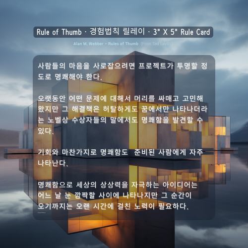 사람들의 마음을 사로잡으려면 프로젝트가 투명할 정도로 명쾌해야 한다. 오랫동안 어떤 문제에 대해서 머리를 싸매고 고민해 왔지만 그 해결책은 허탈하게도 꿈에서만 나타나더라는 노벨상 수상자들의 말에서도 명쾌함을 발견할 수 있다. 기회와 마찬가지로 명쾌함도 준비된 사람에게 자주 나타난다. 명쾌함으로 세상의 상상력을 자극하는 아이디어는 어느 날 눈 깜짝할 사이에 나타나지만 그 순간이 오기까지는 오랜 시간에 걸친 노력이 필요하다. 트가 투명할 정도로 명쾌해야 한다. Alan M. Webber
